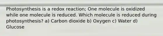 Photosynthesis is a redox reaction; One molecule is oxidized while one molecule is reduced. Which molecule is reduced during photosynthesis? a) Carbon dioxide b) Oxygen c) Water d) Glucose