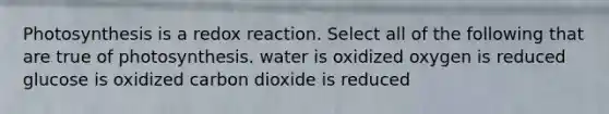 Photosynthesis is a redox reaction. Select all of the following that are true of photosynthesis. water is oxidized oxygen is reduced glucose is oxidized carbon dioxide is reduced