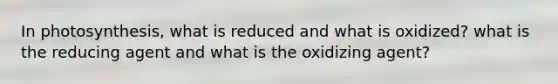 In photosynthesis, what is reduced and what is oxidized? what is the reducing agent and what is the oxidizing agent?