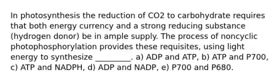 In photosynthesis the reduction of CO2 to carbohydrate requires that both energy currency and a strong reducing substance (hydrogen donor) be in ample supply. The process of noncyclic photophosphorylation provides these requisites, using light energy to synthesize _________. a) ADP and ATP, b) ATP and P700, c) ATP and NADPH, d) ADP and NADP, e) P700 and P680.