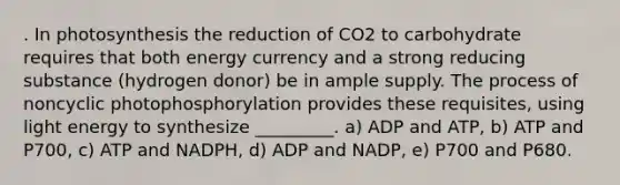 . In photosynthesis the reduction of CO2 to carbohydrate requires that both energy currency and a strong reducing substance (hydrogen donor) be in ample supply. The process of noncyclic photophosphorylation provides these requisites, using light energy to synthesize _________. a) ADP and ATP, b) ATP and P700, c) ATP and NADPH, d) ADP and NADP, e) P700 and P680.