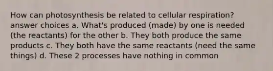 How can photosynthesis be related to cellular respiration? answer choices a. What's produced (made) by one is needed (the reactants) for the other b. They both produce the same products c. They both have the same reactants (need the same things) d. These 2 processes have nothing in common