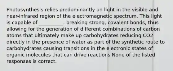 Photosynthesis relies predominantly on light in the visible and near-infrared region of the electromagnetic spectrum. This light is capable of __________. breaking strong, <a href='https://www.questionai.com/knowledge/kWply8IKUM-covalent-bonds' class='anchor-knowledge'>covalent bonds</a>, thus allowing for the generation of different combinations of carbon atoms that ultimately make up carbohydrates reducing CO2 directly in the presence of water as part of the synthetic route to carbohydrates causing transitions in the electronic states of <a href='https://www.questionai.com/knowledge/kjUwUacPFG-organic-molecules' class='anchor-knowledge'>organic molecules</a> that can drive reactions None of the listed responses is correct.