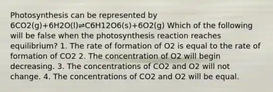 Photosynthesis can be represented by 6CO2(g)+6H2O(l)⇌C6H12O6(s)+6O2(g) Which of the following will be false when the photosynthesis reaction reaches equilibrium? 1. The rate of formation of O2 is equal to the rate of formation of CO2 2. The concentration of O2 will begin decreasing. 3. The concentrations of CO2 and O2 will not change. 4. The concentrations of CO2 and O2 will be equal.