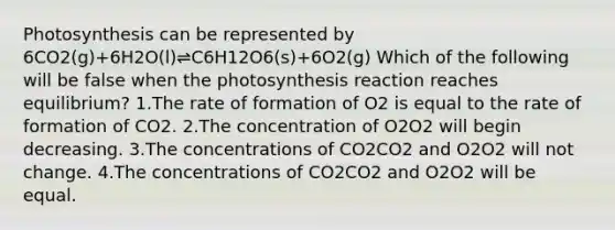 Photosynthesis can be represented by 6CO2(g)+6H2O(l)⇌C6H12O6(s)+6O2(g) Which of the following will be false when the photosynthesis reaction reaches equilibrium? 1.The rate of formation of O2 is equal to the rate of formation of CO2. 2.The concentration of O2O2 will begin decreasing. 3.The concentrations of CO2CO2 and O2O2 will not change. 4.The concentrations of CO2CO2 and O2O2 will be equal.