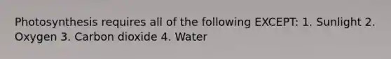 Photosynthesis requires all of the following EXCEPT: 1. Sunlight 2. Oxygen 3. Carbon dioxide 4. Water