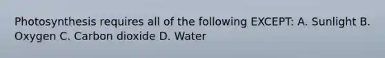 Photosynthesis requires all of the following EXCEPT: A. Sunlight B. Oxygen C. Carbon dioxide D. Water