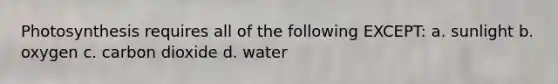 Photosynthesis requires all of the following EXCEPT: a. sunlight b. oxygen c. carbon dioxide d. water