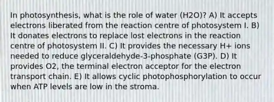 In photosynthesis, what is the role of water (H2O)? A) It accepts electrons liberated from the reaction centre of photosystem I. B) It donates electrons to replace lost electrons in the reaction centre of photosystem II. C) It provides the necessary H+ ions needed to reduce glyceraldehyde-3-phosphate (G3P). D) It provides O2, the terminal electron acceptor for the electron transport chain. E) It allows cyclic photophosphorylation to occur when ATP levels are low in the stroma.