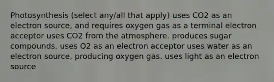 Photosynthesis (select any/all that apply) uses CO2 as an electron source, and requires oxygen gas as a terminal electron acceptor uses CO2 from the atmosphere. produces sugar compounds. uses O2 as an electron acceptor uses water as an electron source, producing oxygen gas. uses light as an electron source