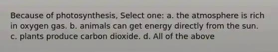 Because of photosynthesis, Select one: a. the atmosphere is rich in oxygen gas. b. animals can get energy directly from the sun. c. plants produce carbon dioxide. d. All of the above