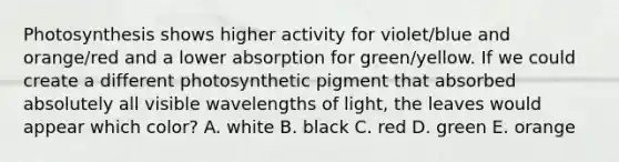 Photosynthesis shows higher activity for violet/blue and orange/red and a lower absorption for green/yellow. If we could create a different photosynthetic pigment that absorbed absolutely all visible wavelengths of light, the leaves would appear which color? A. white B. black C. red D. green E. orange