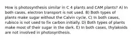 How is photosynthesis similar in C 4 plants and CAM plants? A) In both cases, electron transport is not used. B) Both types of plants make sugar without the Calvin cycle. C) In both cases, rubisco is not used to fix carbon initially. D) Both types of plants make most of their sugar in the dark. E) In both cases, thylakoids are not involved in photosynthesis.