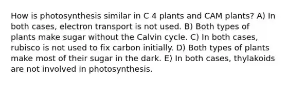 How is photosynthesis similar in C 4 plants and CAM plants? A) In both cases, electron transport is not used. B) Both types of plants make sugar without the Calvin cycle. C) In both cases, rubisco is not used to fix carbon initially. D) Both types of plants make most of their sugar in the dark. E) In both cases, thylakoids are not involved in photosynthesis.