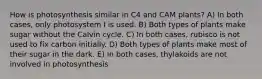 How is photosynthesis similar in C4 and CAM plants? A) In both cases, only photosystem I is used. B) Both types of plants make sugar without the Calvin cycle. C) In both cases, rubisco is not used to fix carbon initially. D) Both types of plants make most of their sugar in the dark. E) In both cases, thylakoids are not involved in photosynthesis