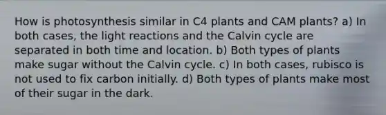 How is photosynthesis similar in C4 plants and CAM plants? a) In both cases, the light reactions and the Calvin cycle are separated in both time and location. b) Both types of plants make sugar without the Calvin cycle. c) In both cases, rubisco is not used to fix carbon initially. d) Both types of plants make most of their sugar in the dark.