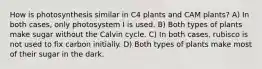 How is photosynthesis similar in C4 plants and CAM plants? A) In both cases, only photosystem I is used. B) Both types of plants make sugar without the Calvin cycle. C) In both cases, rubisco is not used to fix carbon initially. D) Both types of plants make most of their sugar in the dark.