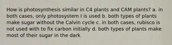 How is photosynthesis similar in C4 plants and CAM plants? a. in both cases, only photosystem I is used b. both types of plants make sugar without the Calvin cycle c. in both cases, rubisco is not used with to fix carbon initially d. both types of plants make most of their sugar in the dark