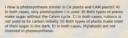 ) How is photosynthesis similar in C4 plants and CAM plants? A) In both cases, only photosystem I is used. B) Both types of plants make sugar without the Calvin cycle. C) In both cases, rubisco is not used to fix carbon initially. D) Both types of plants make most of their sugar in the dark. E) In both cases, thylakoids are not involved in photosynthesis.