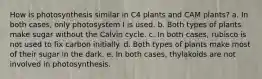 How is photosynthesis similar in C4 plants and CAM plants? a. In both cases, only photosystem I is used. b. Both types of plants make sugar without the Calvin cycle. c. In both cases, rubisco is not used to fix carbon initially. d. Both types of plants make most of their sugar in the dark. e. In both cases, thylakoids are not involved in photosynthesis.