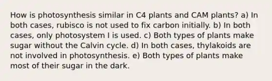 How is photosynthesis similar in C4 plants and CAM plants? a) In both cases, rubisco is not used to fix carbon initially. b) In both cases, only photosystem I is used. c) Both types of plants make sugar without the Calvin cycle. d) In both cases, thylakoids are not involved in photosynthesis. e) Both types of plants make most of their sugar in the dark.