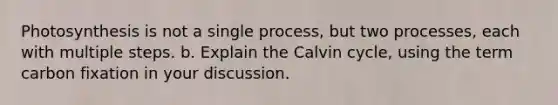 Photosynthesis is not a single process, but two processes, each with multiple steps. b. Explain the Calvin cycle, using the term carbon fixation in your discussion.