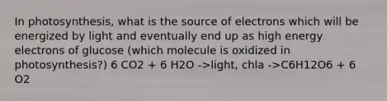 In photosynthesis, what is the source of electrons which will be energized by light and eventually end up as high energy electrons of glucose (which molecule is oxidized in photosynthesis?) 6 CO2 + 6 H2O ->light, chla ->C6H12O6 + 6 O2