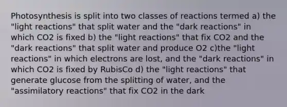 Photosynthesis is split into two classes of reactions termed a) the "light reactions" that split water and the "dark reactions" in which CO2 is fixed b) the "light reactions" that fix CO2 and the "dark reactions" that split water and produce O2 c)the "light reactions" in which electrons are lost, and the "dark reactions" in which CO2 is fixed by RubisCo d) the "light reactions" that generate glucose from the splitting of water, and the "assimilatory reactions" that fix CO2 in the dark