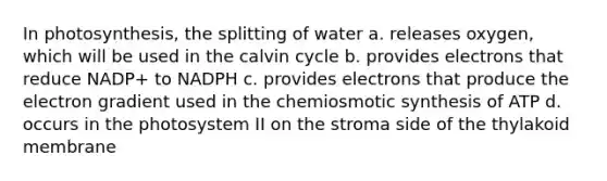 In photosynthesis, the splitting of water a. releases oxygen, which will be used in the calvin cycle b. provides electrons that reduce NADP+ to NADPH c. provides electrons that produce the electron gradient used in the chemiosmotic synthesis of ATP d. occurs in the photosystem II on the stroma side of the thylakoid membrane