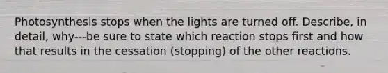 Photosynthesis stops when the lights are turned off. Describe, in detail, why---be sure to state which reaction stops first and how that results in the cessation (stopping) of the other reactions.