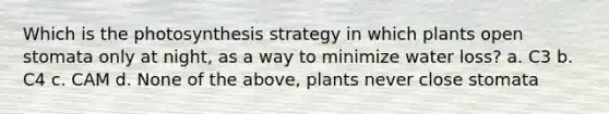 Which is the photosynthesis strategy in which plants open stomata only at night, as a way to minimize water loss? a. C3 b. C4 c. CAM d. None of the above, plants never close stomata