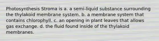 Photosynthesis Stroma is a. a semi-liquid substance surrounding the thylakoid membrane system. b. a membrane system that contains chlorophyll. c. an opening in plant leaves that allows gas exchange. d. the fluid found inside of the thylakoid membranes.