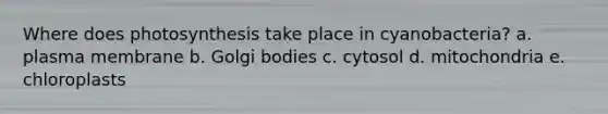 Where does photosynthesis take place in cyanobacteria? a. ​plasma membrane b. Golgi bodies​ c. cytosol​ d. mitochondria​ e. chloroplasts​