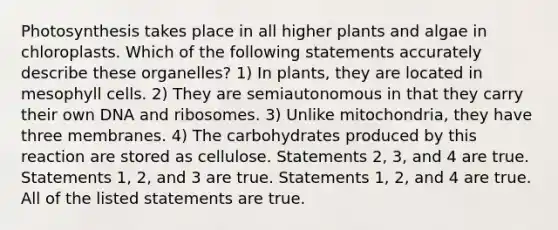 Photosynthesis takes place in all higher plants and algae in chloroplasts. Which of the following statements accurately describe these organelles? 1) In plants, they are located in mesophyll cells. 2) They are semiautonomous in that they carry their own DNA and ribosomes. 3) Unlike mitochondria, they have three membranes. 4) The carbohydrates produced by this reaction are stored as cellulose. Statements 2, 3, and 4 are true. Statements 1, 2, and 3 are true. Statements 1, 2, and 4 are true. All of the listed statements are true.