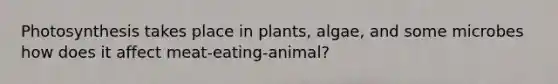 Photosynthesis takes place in plants, algae, and some microbes how does it affect meat-eating-animal?