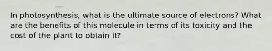 In photosynthesis, what is the ultimate source of electrons? What are the benefits of this molecule in terms of its toxicity and the cost of the plant to obtain it?