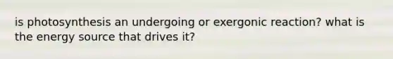 is photosynthesis an undergoing or exergonic reaction? what is the energy source that drives it?