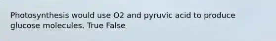 Photosynthesis would use O2 and pyruvic acid to produce glucose molecules. True False