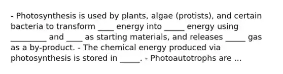 - Photosynthesis is used by plants, algae (protists), and certain bacteria to transform ____ energy into _____ energy using _________ and ____ as starting materials, and releases _____ gas as a by-product. - The chemical energy produced via photosynthesis is stored in _____. - Photoautotrophs are ...