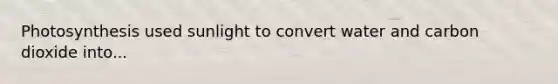 Photosynthesis used sunlight to convert water and carbon dioxide into...