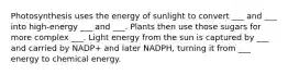 Photosynthesis uses the energy of sunlight to convert ___ and ___ into high-energy ___ and ___. Plants then use those sugars for more complex ___. Light energy from the sun is captured by ___ and carried by NADP+ and later NADPH, turning it from ___ energy to chemical energy.