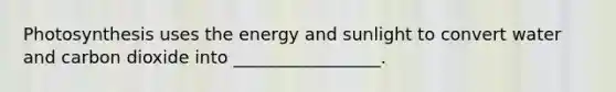 Photosynthesis uses the energy and sunlight to convert water and carbon dioxide into _________________.