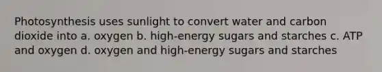 Photosynthesis uses sunlight to convert water and carbon dioxide into a. oxygen b. high-energy sugars and starches c. ATP and oxygen d. oxygen and high-energy sugars and starches