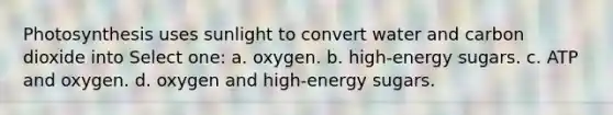 Photosynthesis uses sunlight to convert water and carbon dioxide into Select one: a. oxygen. b. high-energy sugars. c. ATP and oxygen. d. oxygen and high-energy sugars.