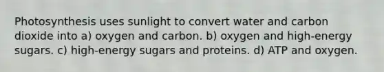 Photosynthesis uses sunlight to convert water and carbon dioxide into a) oxygen and carbon. b) oxygen and high-energy sugars. c) high-energy sugars and proteins. d) ATP and oxygen.