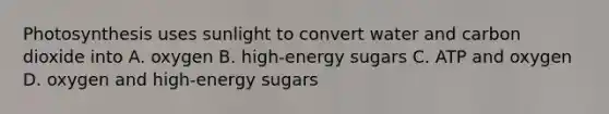 Photosynthesis uses sunlight to convert water and carbon dioxide into A. oxygen B. high-energy sugars C. ATP and oxygen D. oxygen and high-energy sugars