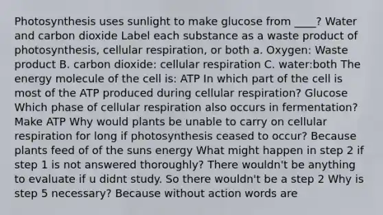 Photosynthesis uses sunlight to make glucose from ____? Water and carbon dioxide Label each substance as a waste product of photosynthesis, cellular respiration, or both a. Oxygen: Waste product B. carbon dioxide: cellular respiration C. water:both The energy molecule of the cell is: ATP In which part of the cell is most of the ATP produced during cellular respiration? Glucose Which phase of cellular respiration also occurs in fermentation? Make ATP Why would plants be unable to carry on cellular respiration for long if photosynthesis ceased to occur? Because plants feed of of the suns energy What might happen in step 2 if step 1 is not answered thoroughly? There wouldn't be anything to evaluate if u didnt study. So there wouldn't be a step 2 Why is step 5 necessary? Because without action words are