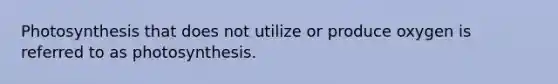 Photosynthesis that does not utilize or produce oxygen is referred to as photosynthesis.