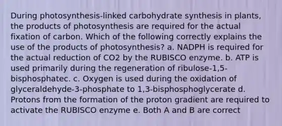 During photosynthesis-linked carbohydrate synthesis in plants, the products of photosynthesis are required for the actual fixation of carbon. Which of the following correctly explains the use of the products of photosynthesis? a. NADPH is required for the actual reduction of CO2 by the RUBISCO enzyme. b. ATP is used primarily during the regeneration of ribulose-1,5-bisphosphatec. c. Oxygen is used during the oxidation of glyceraldehyde-3-phosphate to 1,3-bisphosphoglycerate d. Protons from the formation of the proton gradient are required to activate the RUBISCO enzyme e. Both A and B are correct