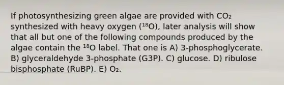 If photosynthesizing green algae are provided with CO₂ synthesized with heavy oxygen (¹⁸O), later analysis will show that all but one of the following compounds produced by the algae contain the ¹⁸O label. That one is A) 3-phosphoglycerate. B) glyceraldehyde 3-phosphate (G3P). C) glucose. D) ribulose bisphosphate (RuBP). E) O₂.